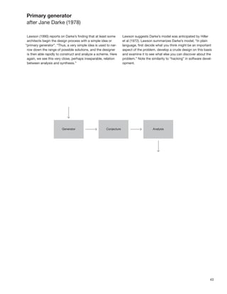 Primary generator
after Jane Darke (1978)

 Lawson (1990) reports on Darke’s ﬁnding that at least some      Lawson suggests Darke’s model was anticipated by Hiller
 architects begin the design process with a simple idea or       et al (1972). Lawson summarizes Darke’s model, “In plain
“primary generator”. “Thus, a very simple idea is used to nar-   language, ﬁrst decide what you think might be an important
 row down the range of possible solutions, and the designer      aspect of the problem, develop a crude design on this basis
 is then able rapidly to construct and analyze a scheme. Here    and examine it to see what else you can discover about the
 again, we see this very close, perhaps inseparable, relation    problem.” Note the similarity to “hacking” in software devel-
 between analysis and synthesis.”                                opment.




                                                                                                                            43
 