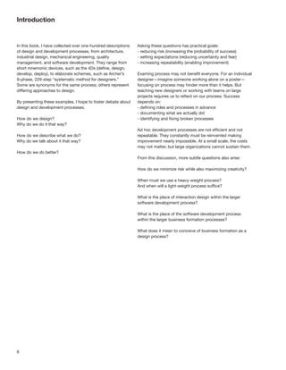 Introduction


In this book, I have collected over one-hundred descriptions   Asking these questions has practical goals:
of design and development processes, from architecture,        - reducing risk (increasing the probability of success)
industrial design, mechanical engineering, quality             - setting expectations (reducing uncertainty and fear)
management, and software development. They range from          - increasing repeatability (enabling improvement)
short mnemonic devices, such as the 4Ds (deﬁne, design,
develop, deploy), to elaborate schemes, such as Archer’s       Examing process may not beneﬁt everyone. For an individual
9-phase, 229-step “systematic method for designers.”           designer—imagine someone working alone on a poster—
Some are synonyms for the same process; others represent       focusing on process may hinder more than it helps. But
differing approaches to design.                                teaching new designers or working with teams on large
                                                               projects requires us to reﬂect on our process. Success
By presenting these examples, I hope to foster debate about    depends on:
design and development processes.                              - deﬁning roles and processes in advance
                                                               - documenting what we actually did
How do we design?                                              - identifying and ﬁxing broken processes
Why do we do it that way?
                                                               Ad hoc development processes are not efﬁcient and not
How do we describe what we do?                                 repeatable. They constantly must be reinvented making
Why do we talk about it that way?                              improvement nearly impossible. At a small scale, the costs
                                                               may not matter, but large organizations cannot sustain them.
How do we do better?
                                                               From this discussion, more subtle questions also arise:

                                                               How do we minimize risk while also maximizing creativity?

                                                               When must we use a heavy-weight process?
                                                               And when will a light-weight process sufﬁce?

                                                               What is the place of interaction design within the larger
                                                               software development process?

                                                               What is the place of the software development process
                                                               within the larger business formation processes?

                                                               What does it mean to conceive of business formation as a
                                                               design process?




6
 