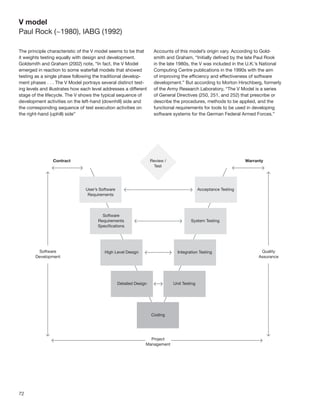 V model
Paul Rock (~1980), IABG (1992)

The principle characteristic of the V model seems to be that      Accounts of this model’s origin vary. According to Gold-
it weights testing equally with design and development.           smith and Graham, “Initially deﬁned by the late Paul Rook
Goldsmith and Graham (2002) note, “In fact, the V Model           in the late 1980s, the V was included in the U.K.’s National
emerged in reaction to some waterfall models that showed          Computing Centre publications in the 1990s with the aim
testing as a single phase following the traditional develop-      of improving the efﬁciency and effectiveness of software
ment phases . . . The V Model portrays several distinct test-     development.” But according to Morton Hirschberg, formerly
ing levels and illustrates how each level addresses a different   of the Army Research Laboratory, “The V Model is a series
stage of the lifecycle. The V shows the typical sequence of       of General Directives (250, 251, and 252) that prescribe or
development activities on the left-hand (downhill) side and       describe the procedures, methods to be applied, and the
the corresponding sequence of test execution activities on        functional requirements for tools to be used in developing
the right-hand (uphill) side”                                     software systems for the German Federal Armed Forces.”




72
 
