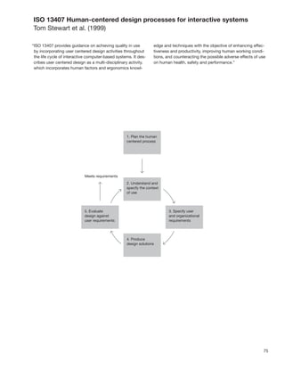 ISO 13407 Human-centered design processes for interactive systems
Tom Stewart et al. (1999)

“ISO 13407 provides guidance on achieving quality in use         edge and techniques with the objective of enhancing effec-
 by incorporating user centered design activities throughout     tiveness and productivity, improving human working condi-
 the life cycle of interactive computer-based systems. It des-   tions, and counteracting the possible adverse effects of use
 cribes user centered design as a multi-disciplinary activity,   on human health, safety and performance.”
 which incorporates human factors and ergonomics knowl-




                                                                                                                            75
 