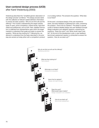 User-centered design process (UCD)
after Karel Vredenburg (2003)

Vredenburg describes this “simpliﬁed generic description of     or an analog method. This answers the question, ‘What else
the design process” as follows: “The design process starts      is out there?’
with the collection of relevant market deﬁnition information
to answer the basic question, ‘Who do we think will use this    At this point, conceptual design of the user experience
offering?’ This involves understanding the target markets,      starts, and early feedback is gathered from users, answering
types of users, prime competitors, market trends, high level    the question, ‘How’s this for starters?’ This leads to several
needs and preferences, and so forth. Next, detailed informa-    cycles of iterative detailed design and user feedback through
tion is collected from representative users within the target   design evaluation and validation sessions, answering the
markets to understand their goals and tasks to answer the       questions, ‘Does this work?’ and ‘What would make it bet-
question, ‘What are they looking for?’ Following this, we       ter?’ At the end of the development cycle, a user feedback
attempt to understand how the tasks described in the prior      benchmark assessment session is conducted to answer the
step are carried out today either with a competitor’s product   question, ‘How do we stack up?’”




76
 