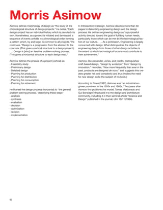 Morris Asimow
Asimow deﬁnes morphology of design as “the study of the            In Introduction to Design, Asimow devotes more than 50
chronological structure of design projects.” He notes, “Each       pages to describing engineering design and the design
design-project has an individual history which is peculiarly its   process. He deﬁnes engineering design as “a purposeful
own. Nonetheless, as a project is initiated and developed, a       activity directed toward the goal of fulﬁlling human needs,
sequence of events unfolds in a chronological order forming        particularly those which can be met by the technological fac-
a pattern which, by and large, is common to all projects.” He      tors of our culture. . . . As a profession, Engineering is largely
continues, “Design is a progression from the abstract to the       concerned with design. What distinguishes the objects of
concrete. (This gives a vertical structure to a design project.)   engineering design from those of other design activities is
. . . Design is [also] an iterative problem-solving process.       the extent to which technological factors must contribute to
(This gives a horizontal structure to each design step.)”          their achievement.”

Asimow deﬁnes the phases of a project (vertical) as                Asimow, like Alexander, Jones, and Doblin, distinguishes
- Feasibility study                                                craft-based design, “design by evolution,” from “design by
- Preliminary design                                               innovation.” He notes, “Now more frequently than ever in the
- Detailed design                                                  past, products are designed de novo,” and suggests this cre-
- Planning for production                                          ates greater risk and complexity and thus implies the need
- Planning for distribution                                        for new design tools (the subject of his book.)
- Planning for consumption
- Planning for retirement                                          According to Rowe (1987), Asimow was “an industrial en-
                                                                   gineer prominent in the 1950s and 1960s.” Two years after
He likened the design process (horizontal) to “the general         Asimow ﬁrst published his model, Tomas Maldonado and
problem solving process,” describing these steps”                  Gui Bonsiepe introduced it to the design and architecture
- analysis                                                         community, including it in their seminal article “Science and
- synthesis                                                        Design” published in the journal, Ulm 10/11 (1964).
- evaluation
- decision
- optimization
- revision
- implementation




92
 
