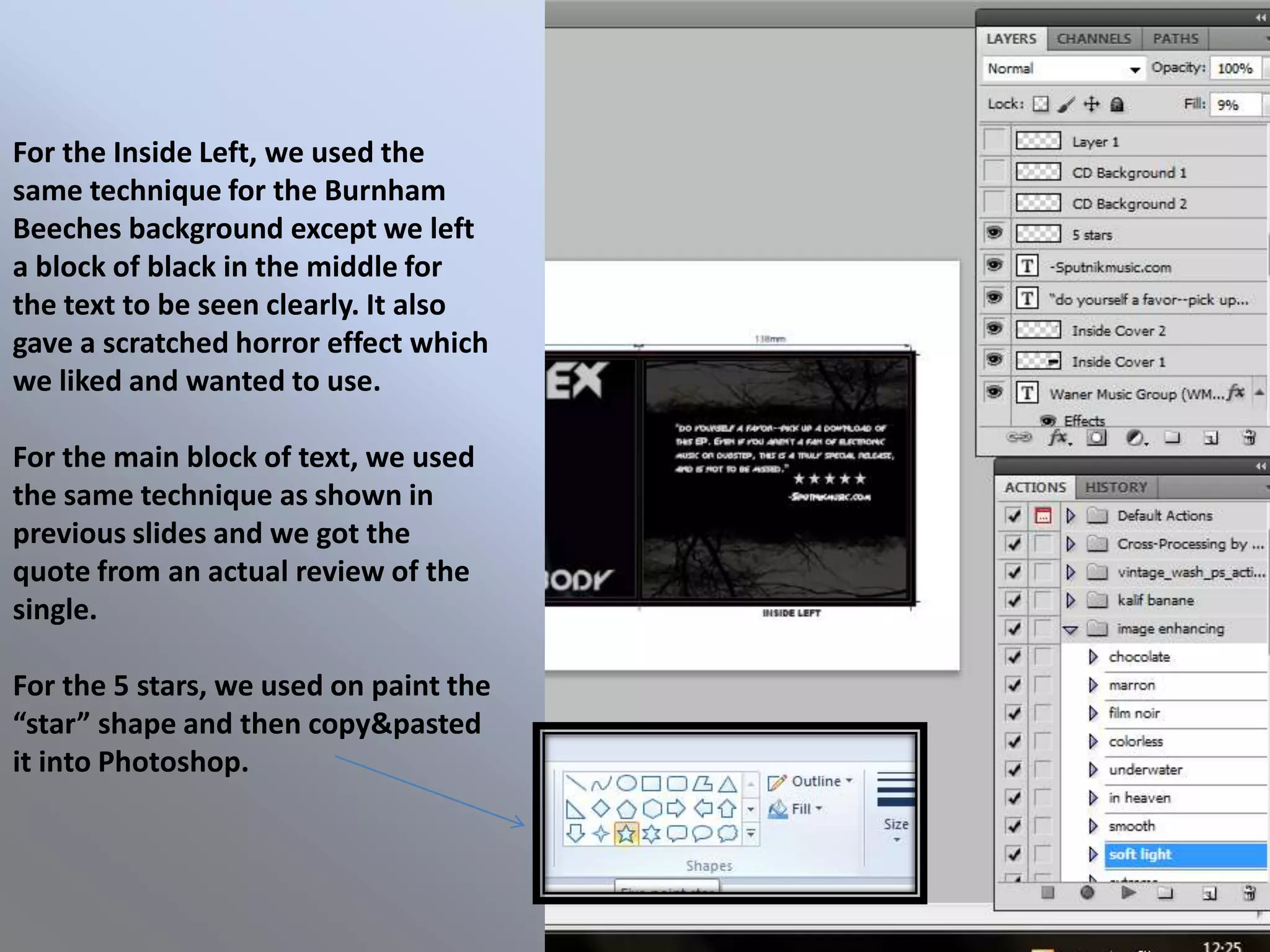 For the Inside Left, we used the
same technique for the Burnham
Beeches background except we left
a block of black in the middle for
the text to be seen clearly. It also
gave a scratched horror effect which
we liked and wanted to use.

For the main block of text, we used
the same technique as shown in
previous slides and we got the
quote from an actual review of the
single.

For the 5 stars, we used on paint the
“star” shape and then copy&pasted
it into Photoshop.
 