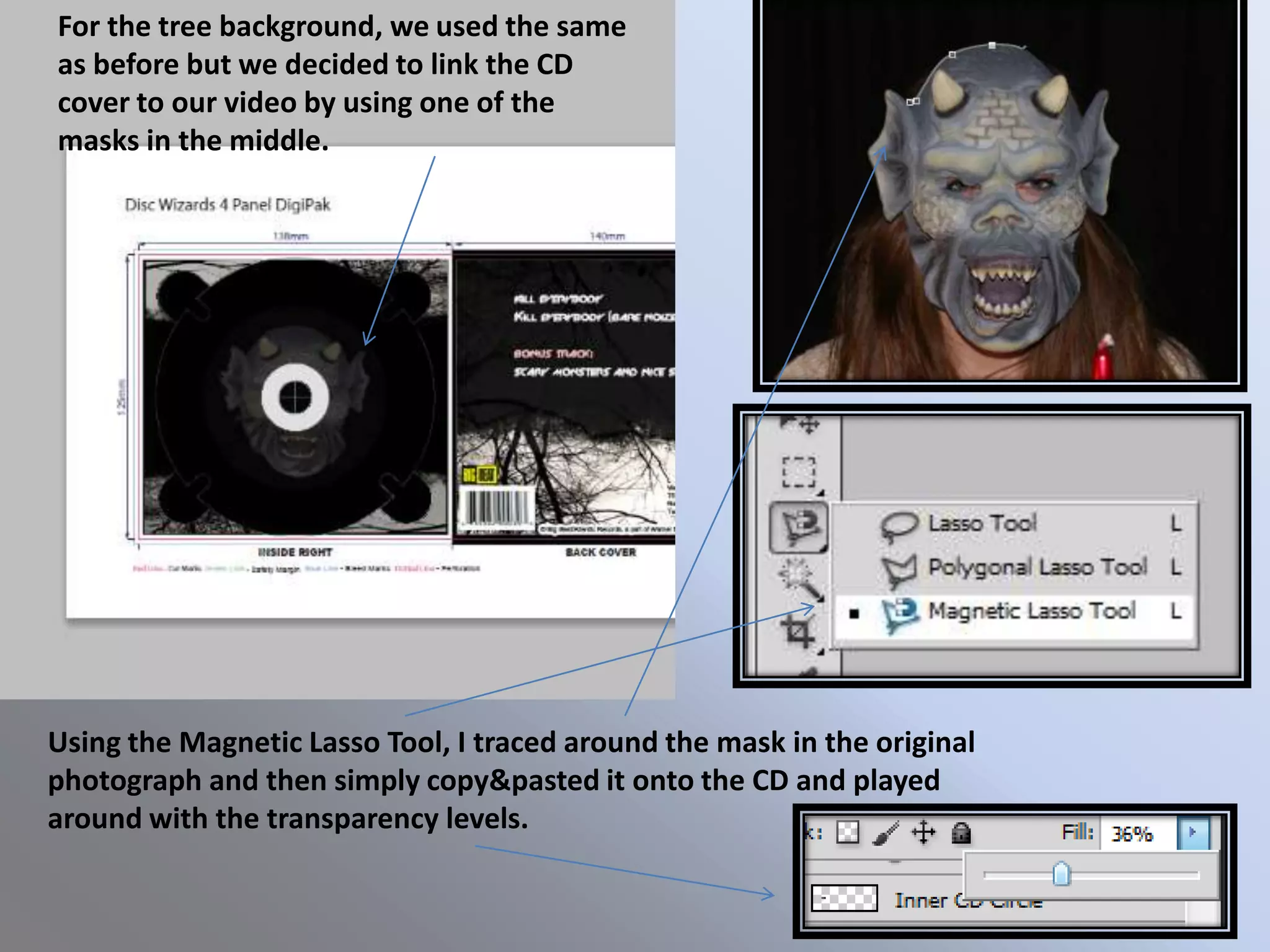 For the tree background, we used the same
as before but we decided to link the CD
cover to our video by using one of the
masks in the middle.




Using the Magnetic Lasso Tool, I traced around the mask in the original
photograph and then simply copy&pasted it onto the CD and played
around with the transparency levels.
 