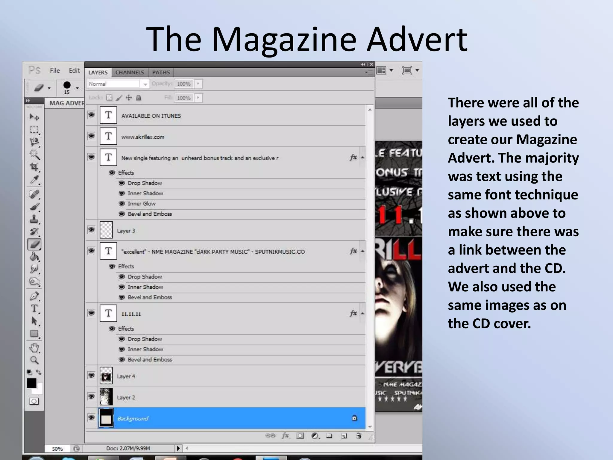 The Magazine Advert
                 There were all of the
                 layers we used to
                 create our Magazine
                 Advert. The majority
                 was text using the
                 same font technique
                 as shown above to
                 make sure there was
                 a link between the
                 advert and the CD.
                 We also used the
                 same images as on
                 the CD cover.
 