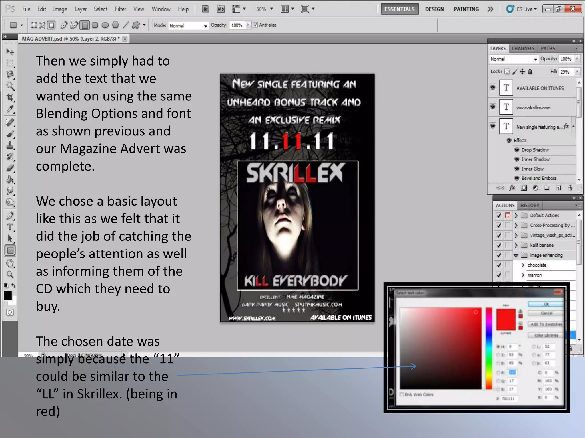 Then we simply had to
add the text that we
wanted on using the same
Blending Options and font
as shown previous and
our Magazine Advert was
complete.

We chose a basic layout
like this as we felt that it
did the job of catching the
people’s attention as well
as informing them of the
CD which they need to
buy.

The chosen date was
simply because the “11”
could be similar to the
“LL” in Skrillex. (being in
red)
 