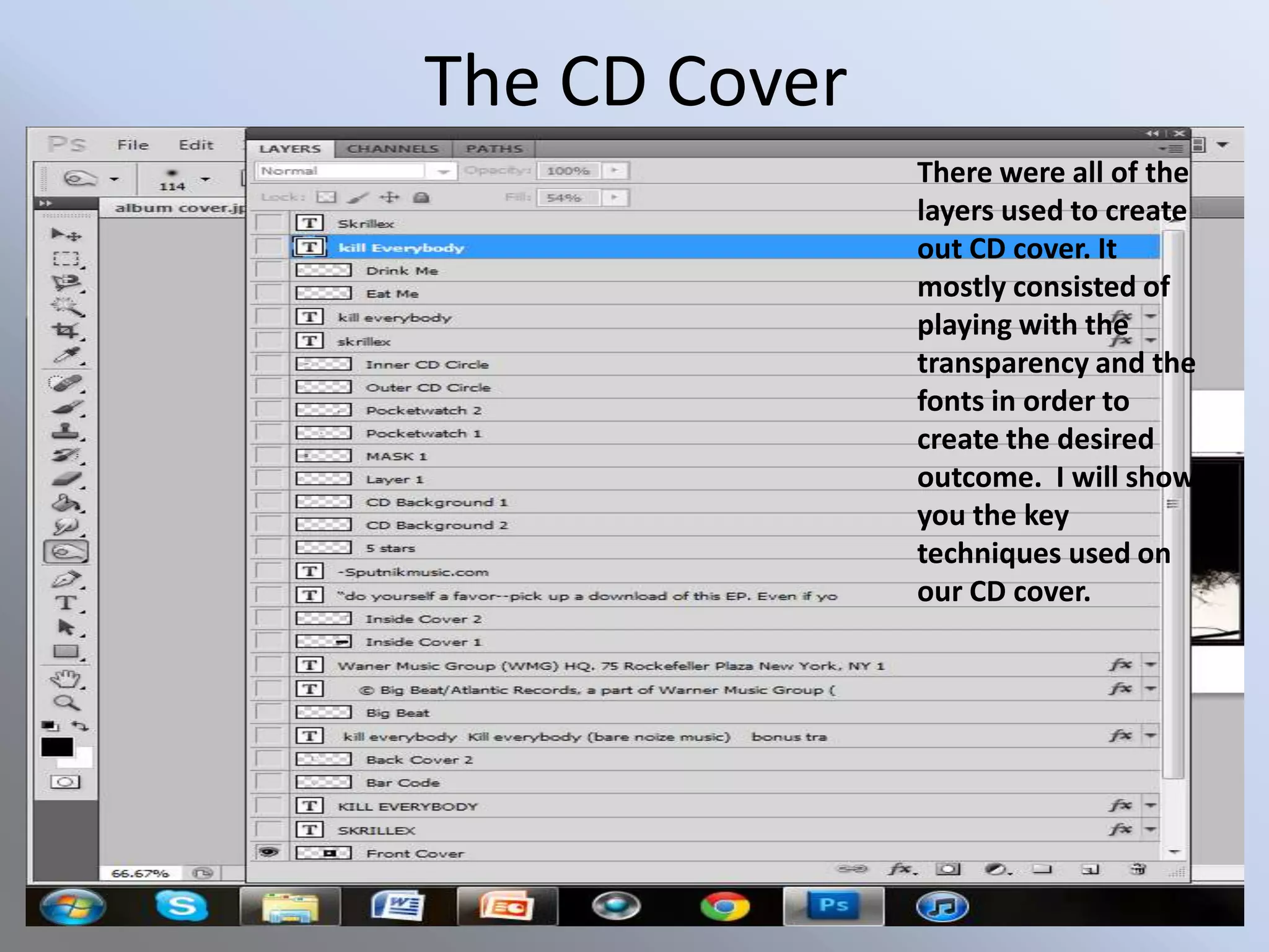 The CD Cover
               There were all of the
               layers used to create
               out CD cover. It
               mostly consisted of
               playing with the
               transparency and the
               fonts in order to
               create the desired
               outcome. I will show
               you the key
               techniques used on
               our CD cover.
 