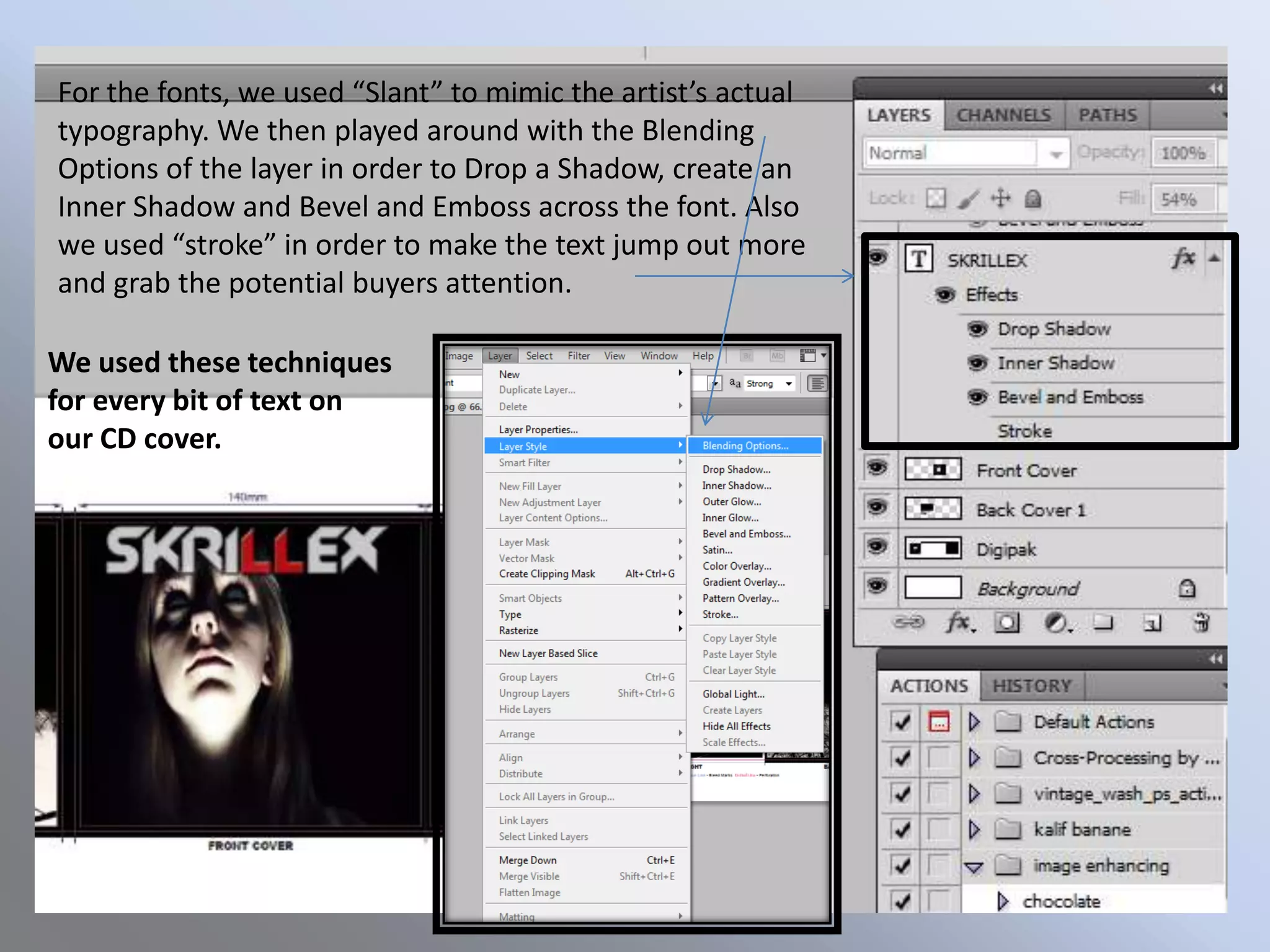 For the fonts, we used “Slant” to mimic the artist’s actual
typography. We then played around with the Blending
Options of the layer in order to Drop a Shadow, create an
Inner Shadow and Bevel and Emboss across the font. Also
we used “stroke” in order to make the text jump out more
and grab the potential buyers attention.

We used these techniques
for every bit of text on
our CD cover.
 