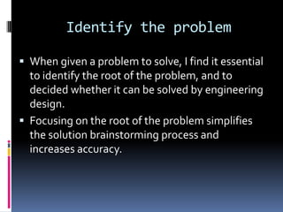 Identify the problem

 When given a problem to solve, I find it essential
  to identify the root of the problem, and to
  decided whether it can be solved by engineering
  design.
 Focusing on the root of the problem simplifies
  the solution brainstorming process and
  increases accuracy.
 