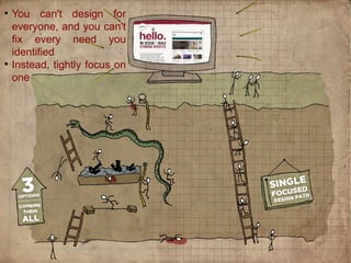 
You can't design for
everyone, and you can't
fix every need you
identified

Instead, tightly focus on
one
 