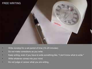 
Write nonstop for a set period of time (10–20 minutes).

Do not make corrections as you write.

Keep writing, even if you have to write something like, "I don't know what to write."

Write whatever comes into your mind.

Do not judge or censor what you are writing.
FREE WRITING
 
