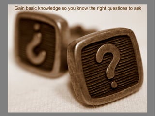 Gain basic knowledge so you know the right questions to ask
 