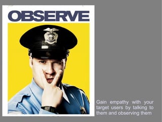 Gain empathy with your
target users by talking to
them and observing them
 