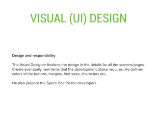VISUAL (UI) DESIGN
Design and responsibility
The Visual Designer ﬁnalizes the design in the details for all the screens/pages.
Create eventually new items that the development phase requires. He deﬁnes
colors of the buttons, margins, font sizes, characters etc..
He also prepare the Specs Doc for the developers.
 