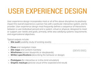 USER EXPERIENCE DESIGN
User experience design incorporates most or all of the above disciplines to positively
impact the overall experience a person has with a particular interactive system, and its
provider. User experience design most frequently deﬁnes a sequence of interactions
between a user (individual person) and a system, virtual or physical, designed to meet
or support user needs and goals, primarily, while also satisfying systems requirements
and organizational objectives.
Typical outputs include:
• Site audit (usability study of existing assets) 
• Flows and navigation maps
• Site maps and content inventory
• Wireframes (screen blueprints or storyboards)
• Written speciﬁcations (describing the behavior or design)
• Prototypes (for interactive or in-the-mind simulation)
• Graphic mockups (precise visual of the expected end result)
(DEVS DOC)
 