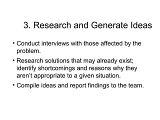 3. Research and Generate Ideas
• Conduct interviews with those affected by the
problem.
• Research solutions that may already exist;
identify shortcomings and reasons why they
aren’t appropriate to a given situation.
• Compile ideas and report findings to the team.
 