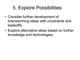 5. Explore Possibilities
• Consider further development of
brainstorming ideas with constraints and
tradeoffs.
• Explore alternative ideas based on further
knowledge and technologies.
 