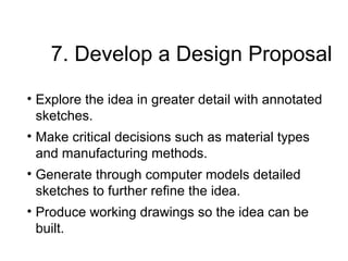 7. Develop a Design Proposal
• Explore the idea in greater detail with annotated
sketches.
• Make critical decisions such as material types
and manufacturing methods.
• Generate through computer models detailed
sketches to further refine the idea.
• Produce working drawings so the idea can be
built.
 