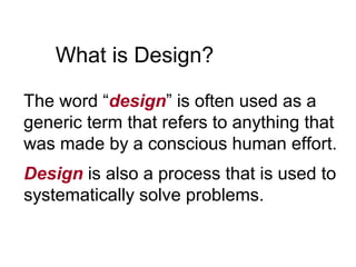 What is Design?
The word “design” is often used as a
generic term that refers to anything that
was made by a conscious human effort.
Design is also a process that is used to
systematically solve problems.
 