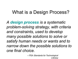 A design process is a systematic
problem-solving strategy, with criteria
and constraints, used to develop
many possible solutions to solve or
satisfy human needs or wants and to
narrow down the possible solutions to
one final choice.
– ITEA Standards for Technological
Literacy
What is a Design Process?
 