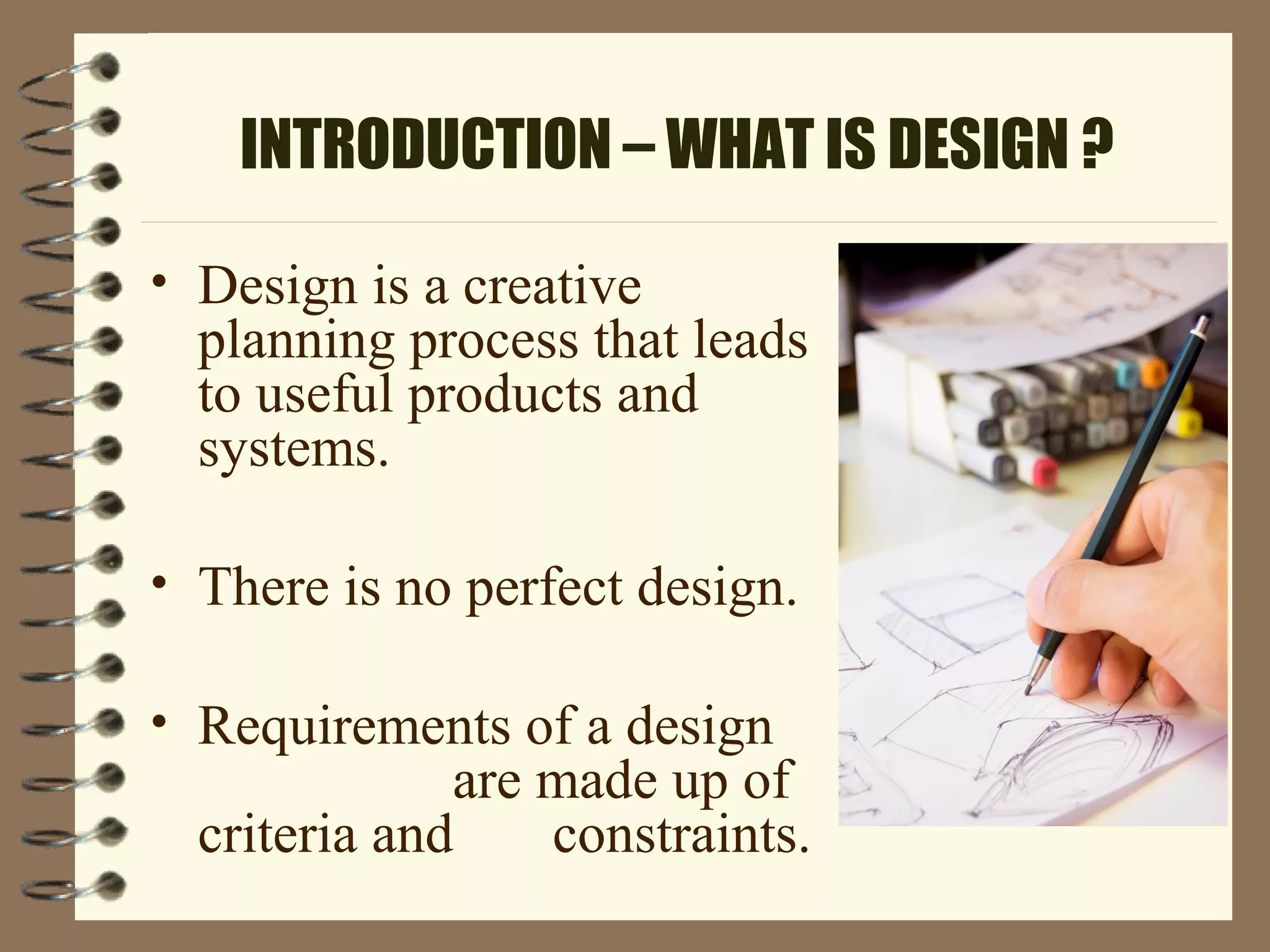 INTRODUCTION – WHAT IS DESIGN ?
• Design is a creative
planning process that leads
to useful products and
systems.
• There is no perfect design.
• Requirements of a design
are made up of
criteria and constraints.
 