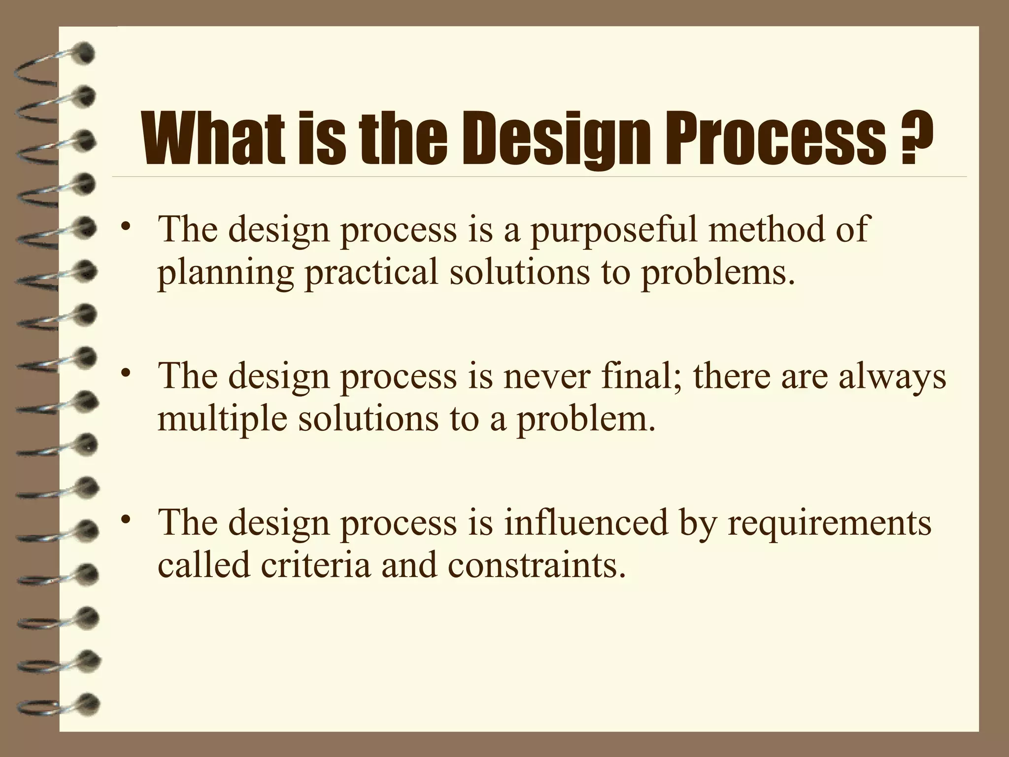What is the Design Process ?
• The design process is a purposeful method of
planning practical solutions to problems.
• The design process is never final; there are always
multiple solutions to a problem.
• The design process is influenced by requirements
called criteria and constraints.
 