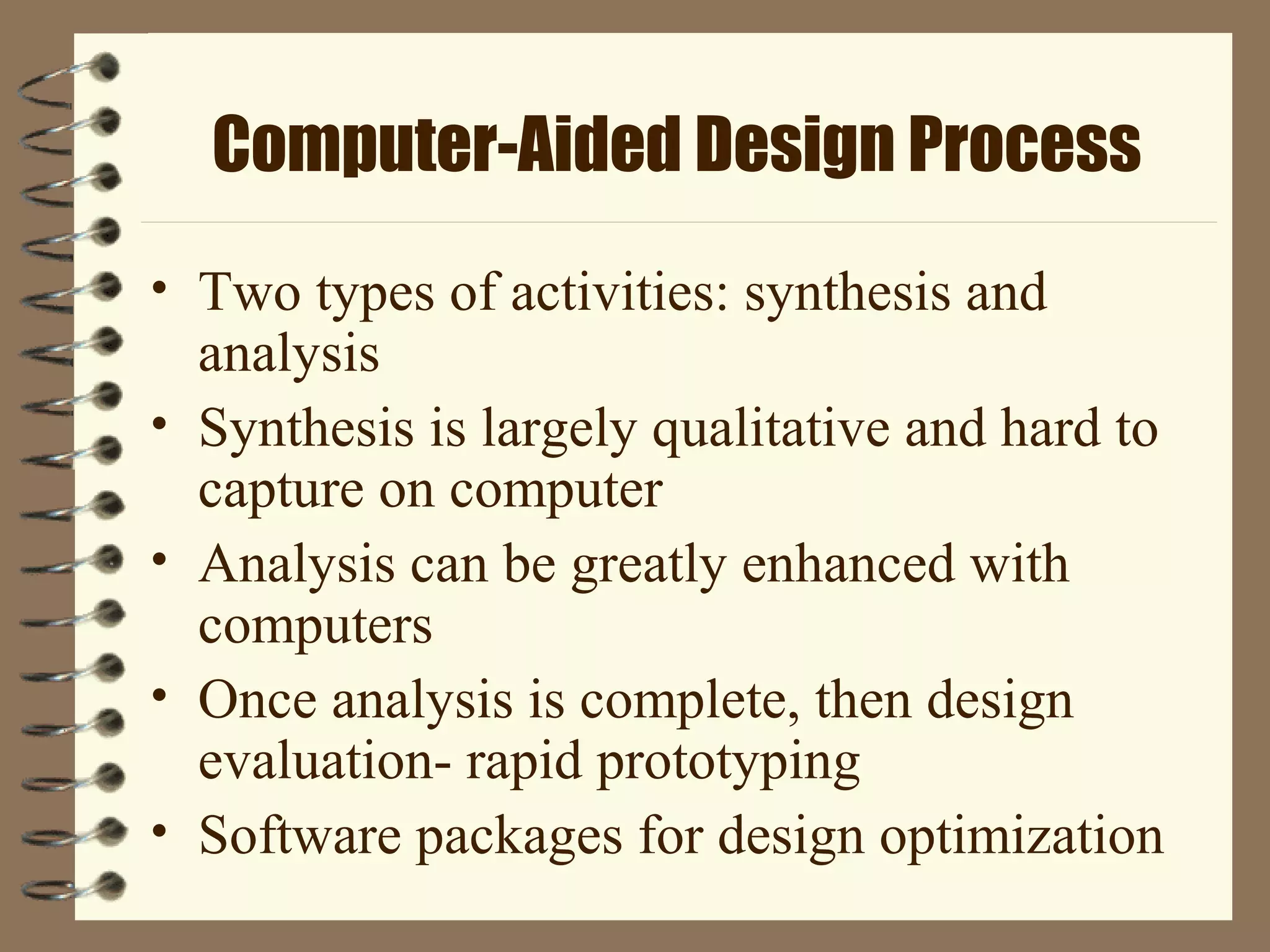 Computer-Aided Design Process
• Two types of activities: synthesis and
analysis
• Synthesis is largely qualitative and hard to
capture on computer
• Analysis can be greatly enhanced with
computers
• Once analysis is complete, then design
evaluation- rapid prototyping
• Software packages for design optimization
 