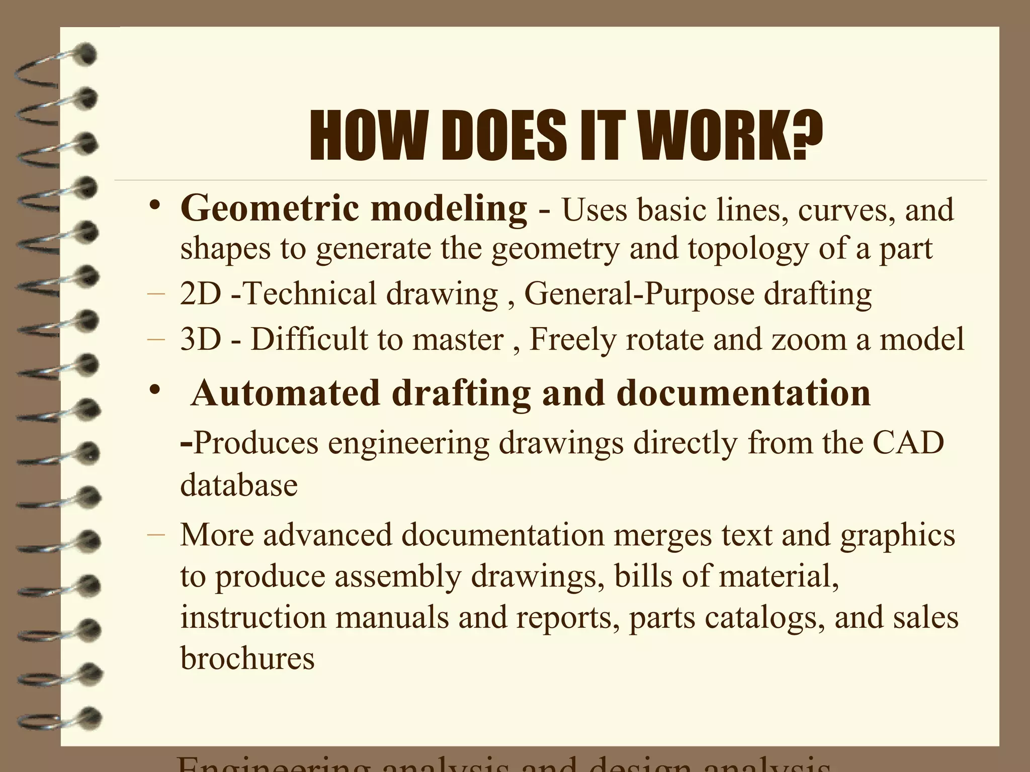 HOW DOES IT WORK?
• Geometric modeling - Uses basic lines, curves, and
shapes to generate the geometry and topology of a part
– 2D -Technical drawing , General-Purpose drafting
– 3D - Difficult to master , Freely rotate and zoom a model
• Automated drafting and documentation
-Produces engineering drawings directly from the CAD
database
– More advanced documentation merges text and graphics
to produce assembly drawings, bills of material,
instruction manuals and reports, parts catalogs, and sales
brochures
 