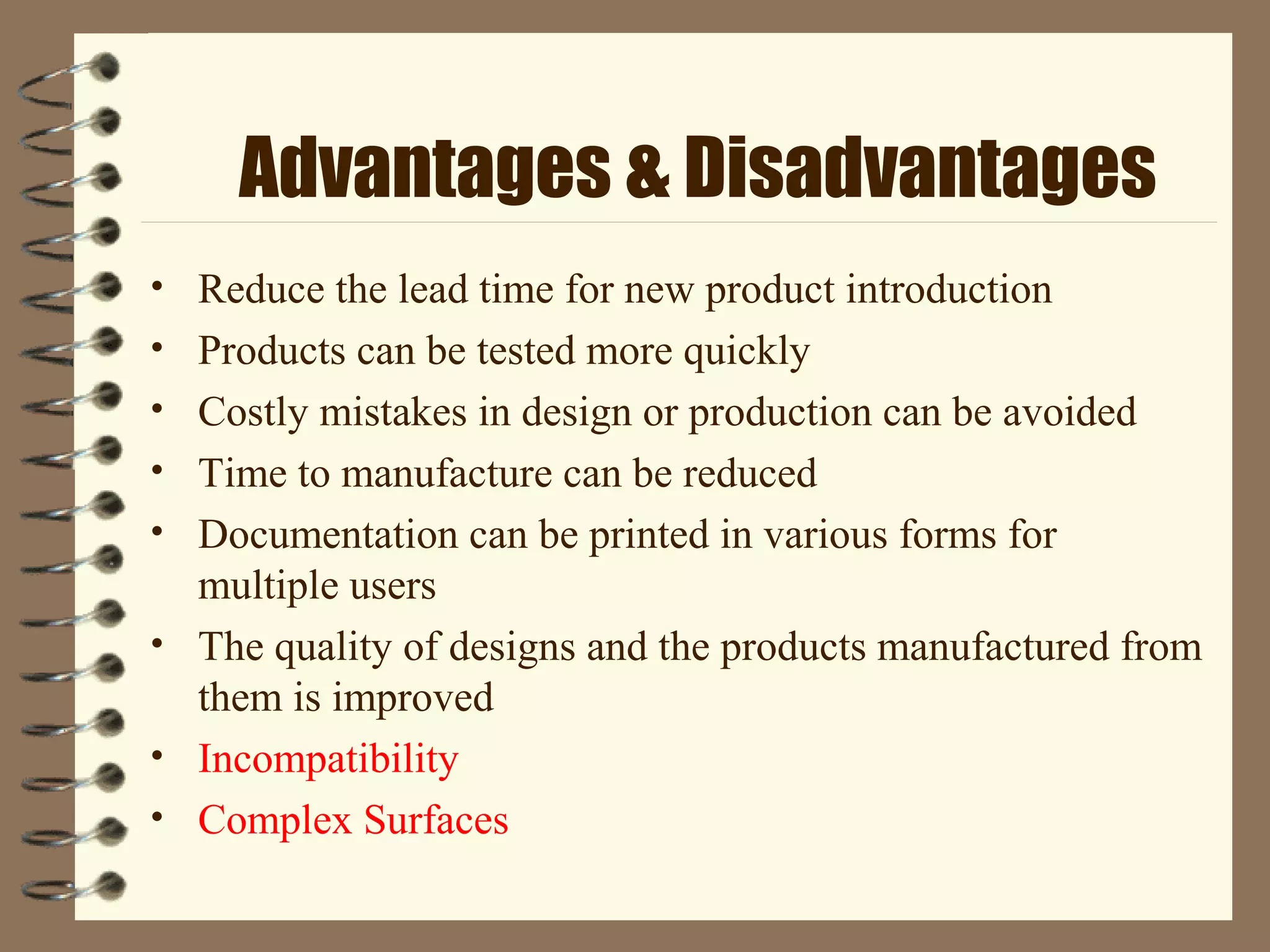 Advantages & Disadvantages
• Reduce the lead time for new product introduction
• Products can be tested more quickly
• Costly mistakes in design or production can be avoided
• Time to manufacture can be reduced
• Documentation can be printed in various forms for
multiple users
• The quality of designs and the products manufactured from
them is improved
• Incompatibility
• Complex Surfaces
 