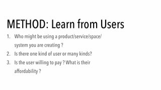 METHOD: Learn from Users
1. Who might be using a product/service/space/
system you are creating ?
2. Is there one kind of user or many kinds?
3. Is the user willing to pay ? What is their
affordability ?
 