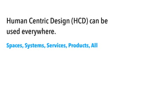 Human Centric Design (HCD) can be
used everywhere.
Spaces, Systems, Services, Products, All
 