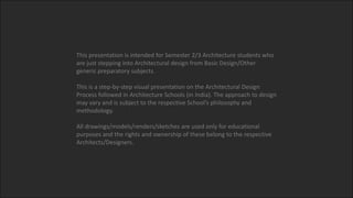 This presentation is intended for Semester 2/3 Architecture students who
are just stepping into Architectural design from Basic Design/Other
generic preparatory subjects.
This is a step-by-step visual presentation on the Architectural Design
Process followed in Architecture Schools (in India). The approach to design
may vary and is subject to the respective School’s philosophy and
methodology.
All drawings/models/renders/sketches are used only for educational
purposes and the rights and ownership of these belong to the respective
Architects/Designers.
 