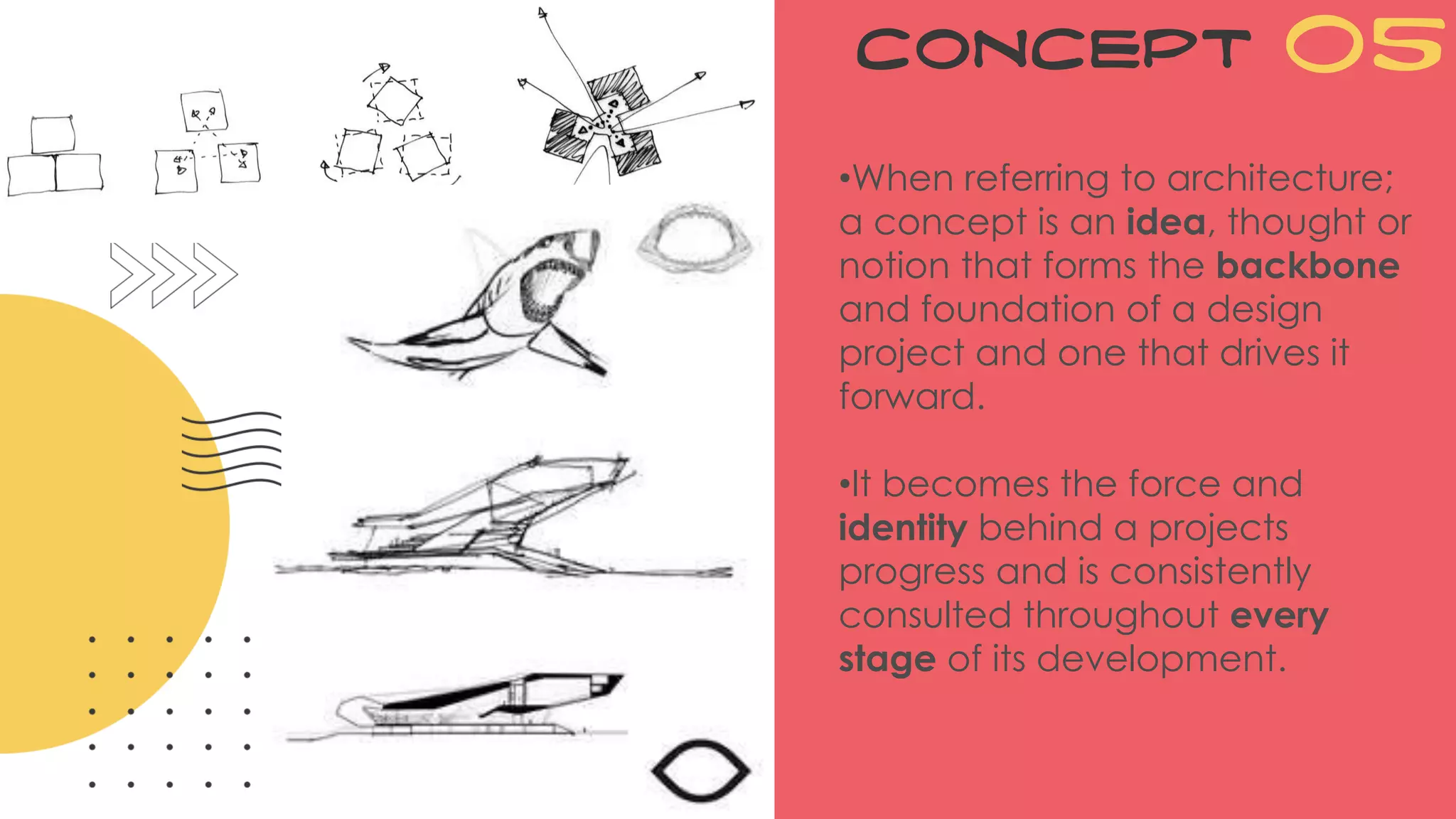 Concept 05
•When referring to architecture;
a concept is an idea, thought or
notion that forms the backbone
and foundation of a design
project and one that drives it
forward.
•It becomes the force and
identity behind a projects
progress and is consistently
consulted throughout every
stage of its development.
 