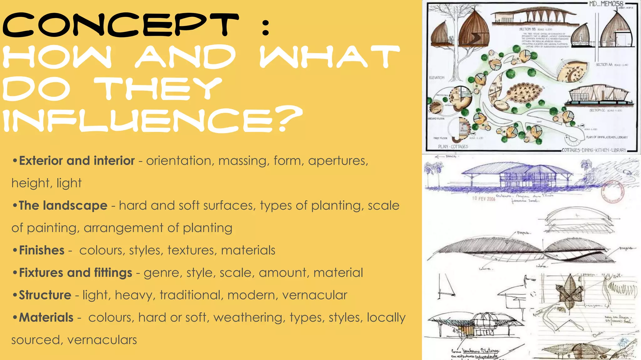 •Exterior and interior - orientation, massing, form, apertures,
height, light
•The landscape - hard and soft surfaces, types of planting, scale
of painting, arrangement of planting
•Finishes - colours, styles, textures, materials
•Fixtures and fittings - genre, style, scale, amount, material
•Structure - light, heavy, traditional, modern, vernacular
•Materials - colours, hard or soft, weathering, types, styles, locally
sourced, vernaculars
CONCEPT :
How and what
do they
influence?
 