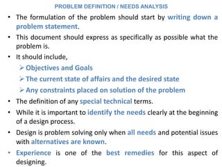 • The formulation of the problem should start by writing down a
problem statement.
• This document should express as specifically as possible what the
problem is.
• It should include,
Objectives and Goals
The current state of affairs and the desired state
Any constraints placed on solution of the problem
• The definition of any special technical terms.
• While it is important to identify the needs clearly at the beginning
of a design process.
• Design is problem solving only when all needs and potential issues
with alternatives are known.
• Experience is one of the best remedies for this aspect of
designing.
PROBLEM DEFINITION / NEEDS ANALYSIS
 