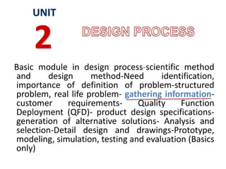Basic module in design process-scientific method
and design method-Need identification,
importance of definition of problem-structured
problem, real life problem- gathering information-
customer requirements- Quality Function
Deployment (QFD)- product design specifications-
generation of alternative solutions- Analysis and
selection-Detail design and drawings-Prototype,
modeling, simulation, testing and evaluation (Basics
only)
UNIT
2
 