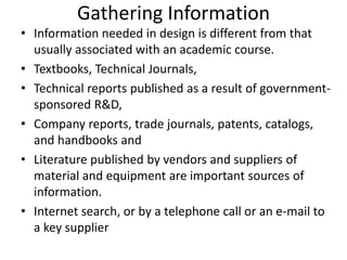 Gathering Information
• Information needed in design is different from that
usually associated with an academic course.
• Textbooks, Technical Journals,
• Technical reports published as a result of government-
sponsored R&D,
• Company reports, trade journals, patents, catalogs,
and handbooks and
• Literature published by vendors and suppliers of
material and equipment are important sources of
information.
• Internet search, or by a telephone call or an e-mail to
a key supplier
 