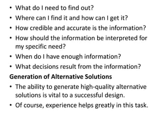 • What do I need to find out?
• Where can I find it and how can I get it?
• How credible and accurate is the information?
• How should the information be interpreted for
my specific need?
• When do I have enough information?
• What decisions result from the information?
Generation of Alternative Solutions
• The ability to generate high-quality alternative
solutions is vital to a successful design.
• Of course, experience helps greatly in this task.
 