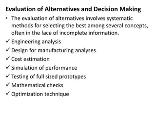 Evaluation of Alternatives and Decision Making
• The evaluation of alternatives involves systematic
methods for selecting the best among several concepts,
often in the face of incomplete information.
 Engineering analysis
 Design for manufacturing analyses
 Cost estimation
 Simulation of performance
 Testing of full sized prototypes
 Mathematical checks
 Optimization technique
 