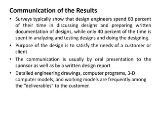 Communication of the Results
• Surveys typically show that design engineers spend 60 percent
of their time in discussing designs and preparing written
documentation of designs, while only 40 percent of the time is
spent in analyzing and testing designs and doing the designing.
• Purpose of the design is to satisfy the needs of a customer or
client
• The communication is usually by oral presentation to the
sponsor as well as by a written design report
• Detailed engineering drawings, computer programs, 3-D
computer models, and working models are frequently among
the “deliverables” to the customer.
 