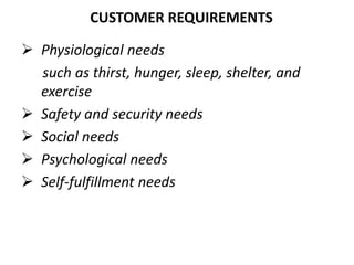CUSTOMER REQUIREMENTS
 Physiological needs
such as thirst, hunger, sleep, shelter, and
exercise
 Safety and security needs
 Social needs
 Psychological needs
 Self-fulfillment needs
 