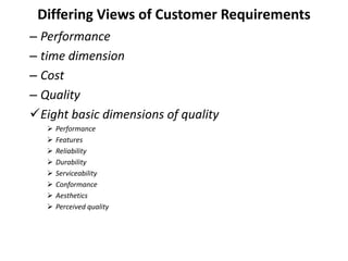Differing Views of Customer Requirements
– Performance
– time dimension
– Cost
– Quality
Eight basic dimensions of quality
 Performance
 Features
 Reliability
 Durability
 Serviceability
 Conformance
 Aesthetics
 Perceived quality
 