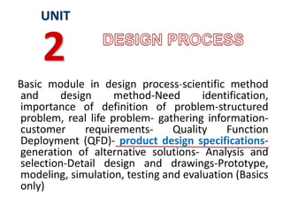 Basic module in design process-scientific method
and design method-Need identification,
importance of definition of problem-structured
problem, real life problem- gathering information-
customer requirements- Quality Function
Deployment (QFD)- product design specifications-
generation of alternative solutions- Analysis and
selection-Detail design and drawings-Prototype,
modeling, simulation, testing and evaluation (Basics
only)
UNIT
2
 