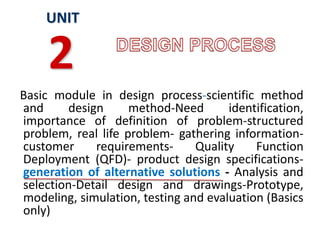 Basic module in design process-scientific method
and design method-Need identification,
importance of definition of problem-structured
problem, real life problem- gathering information-
customer requirements- Quality Function
Deployment (QFD)- product design specifications-
generation of alternative solutions - Analysis and
selection-Detail design and drawings-Prototype,
modeling, simulation, testing and evaluation (Basics
only)
UNIT
2
 
