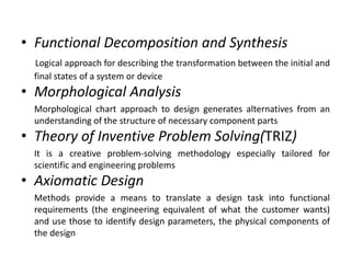 • Functional Decomposition and Synthesis
Logical approach for describing the transformation between the initial and
final states of a system or device
• Morphological Analysis
Morphological chart approach to design generates alternatives from an
understanding of the structure of necessary component parts
• Theory of Inventive Problem Solving(TRIZ)
It is a creative problem-solving methodology especially tailored for
scientific and engineering problems
• Axiomatic Design
Methods provide a means to translate a design task into functional
requirements (the engineering equivalent of what the customer wants)
and use those to identify design parameters, the physical components of
the design
 