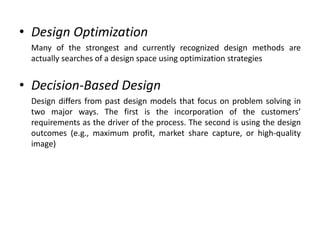 • Design Optimization
Many of the strongest and currently recognized design methods are
actually searches of a design space using optimization strategies
• Decision-Based Design
Design differs from past design models that focus on problem solving in
two major ways. The first is the incorporation of the customers’
requirements as the driver of the process. The second is using the design
outcomes (e.g., maximum profit, market share capture, or high-quality
image)
 