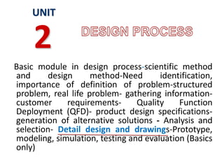 Basic module in design process-scientific method
and design method-Need identification,
importance of definition of problem-structured
problem, real life problem- gathering information-
customer requirements- Quality Function
Deployment (QFD)- product design specifications-
generation of alternative solutions - Analysis and
selection- Detail design and drawings-Prototype,
modeling, simulation, testing and evaluation (Basics
only)
UNIT
2
 