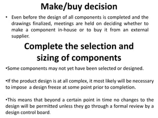Make/buy decision
• Even before the design of all components is completed and the
drawings finalized, meetings are held on deciding whether to
make a component in-house or to buy it from an external
supplier.
Complete the selection and
sizing of components
•Some components may not yet have been selected or designed.
•If the product design is at all complex, it most likely will be necessary
to impose a design freeze at some point prior to completion.
•This means that beyond a certain point in time no changes to the
design will be permitted unless they go through a formal review by a
design control board.
 
