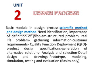 Basic module in design process-scientific method
and design method-Need identification, importance
of definition of problem-structured problem, real
life problem- gathering information-customer
requirements- Quality Function Deployment (QFD)-
product design specifications-generation of
alternative solutions- Analysis and selection-Detail
design and drawings-Prototype, modeling,
simulation, testing and evaluation (Basics only)
UNIT
2
 