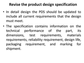 Revise the product design specification
• In detail design the PDS should be updated to
include all current requirements that the design
must meet.
• The specification contains information on the
technical performance of the part, its
dimensions, test requirements, materials
requirements, reliability requirement, design life,
packaging requirement, and marking for
shipment.
 